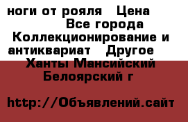 ноги от рояля › Цена ­ 19 000 - Все города Коллекционирование и антиквариат » Другое   . Ханты-Мансийский,Белоярский г.